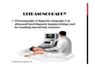 ULTRASONOGRAPHY
 Ultrasonography or diagnostic sonography is an
ultrasound based diagnostic imaging technique used
for visualizing internal body structures.
MAAJIDMALIKOFFICIAL@GMAIL.COM
 