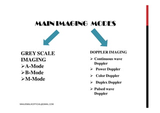 MAIN IMAGING MODES
GREY SCALE
IMAGING
A-Mode
B-Mode
M-Mode
DOPPLER IMAGING
 Continuous wave
Doppler
 Power Doppler
 Color Doppler
 Duplex Doppler
 Pulsed wave
Doppler
MAAJIDMALIKOFFICIAL@GMAIL.COM
 
