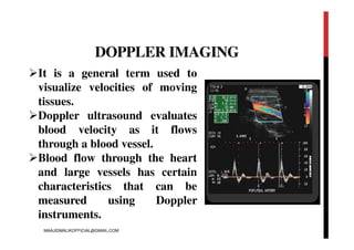 DOPPLER IMAGING
It is a general term used to
visualize velocities of moving
tissues.
Doppler ultrasound evaluates
blood velocity as it flows
through a blood vessel.
Blood flow through the heart
and large vessels has certain
characteristics that can be
measured using Doppler
instruments.
MAAJIDMALIKOFFICIAL@GMAIL.COM
 