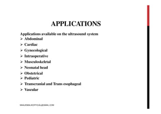 APPLICATIONS
Applications available on the ultrasound system
 Abdominal
 Cardiac
 Gynecological
 Intraoperative
 Musculoskeletal
 Neonatal head
 Obstetrical
 Pediatric
 Transcranial and Trans esophageal
 Vascular
MAAJIDMALIKOFFICIAL@GMAIL.COM
 