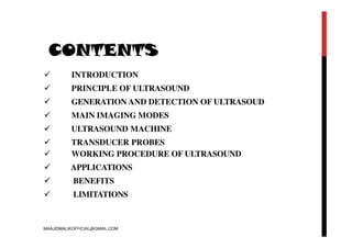 CONTENTS
 INTRODUCTION
 PRINCIPLE OF ULTRASOUND
 GENERATION AND DETECTION OF ULTRASOUD
 MAIN IMAGING MODES
 ULTRASOUND MACHINE
 TRANSDUCER PROBES
 WORKING PROCEDURE OF ULTRASOUND
 APPLICATIONS
 BENEFITS
 LIMITATIONS
MAAJIDMALIKOFFICIAL@GMAIL.COM
 