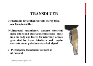 TRANSDUCER
Electronic device that converts energy from
one form to another.
Ultrasound transducers converts electrical
pulse into sound pulse and sends sound pulse
into the body and listens for returning echoes
generated by tissue interfaces and again
converts sound pulse into electrical signal.
 Piezoelectric transducers are used in
ultrasound.
MAAJIDMALIKOFFICIAL@GMAIL.COM
 