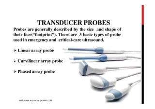 TRANSDUCER PROBES
Probes are generally described by the size and shape of
their face(“footprint”). There are 3 basic types of probe
used in emergency and critical-care ultrasound.
 Linear array probe
 Curvilinear array probe
 Phased array probe
MAAJIDMALIKOFFICIAL@GMAIL.COM
 