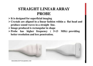STRAIGHT LINEARARRAY
PROBE
It is designed for superficial imaging
Crystals are aligned in a linear fashion within a flat head and
produce sound waves in a straight line.
Image produced is rectangular in shape
Probe has higher frequency ( 5-13 MHz) providing
better resolution and less penetration.
MAAJIDMALIKOFFICIAL@GMAIL.COM
 
