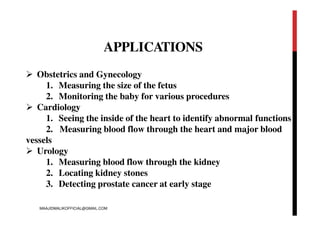 APPLICATIONS
 Obstetrics and Gynecology
1. Measuring the size of the fetus
2. Monitoring the baby for various procedures
 Cardiology
1. Seeing the inside of the heart to identify abnormal functions
2. Measuring blood flow through the heart and major blood
vessels
 Urology
1. Measuring blood flow through the kidney
2. Locating kidney stones
3. Detecting prostate cancer at early stage
MAAJIDMALIKOFFICIAL@GMAIL.COM
 