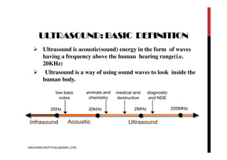 ULTRASOUND: BASIC DEFINITION
 Ultrasound is acoustic(sound) energy in the form of waves
having a frequency above the human hearing range(i.e.
20KHz)
 Ultrasound is a way of using sound waves to look inside the
human body.
MAAJIDMALIKOFFICIAL@GMAIL.COM
 