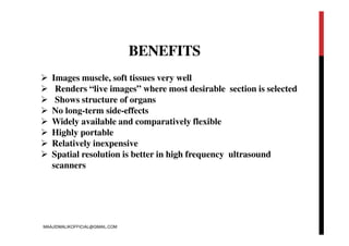 BENEFITS
 Images muscle, soft tissues very well
 Renders “live images” where most desirable section is selected
 Shows structure of organs
 No long-term side-effects
 Widely available and comparatively flexible
 Highly portable
 Relatively inexpensive
 Spatial resolution is better in high frequency ultrasound
scanners
MAAJIDMALIKOFFICIAL@GMAIL.COM
 