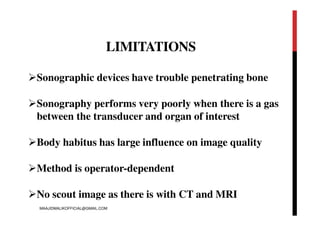 LIMITATIONS
Sonographic devices have trouble penetrating bone
Sonography performs very poorly when there is a gas
between the transducer and organ of interest
Body habitus has large influence on image quality
Method is operator-dependent
No scout image as there is with CT and MRI
MAAJIDMALIKOFFICIAL@GMAIL.COM
 