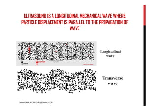 ULTRASOUND IS A LONGITUDINAL MECHANICAL WAVE WHERE
PARTICLE DISPLACEMENT IS PARALLEL TO THE PROPAGATION OF
WAVE
Longitudinal
wave
Transverse
wave
MAAJIDMALIKOFFICIAL@GMAIL.COM
 