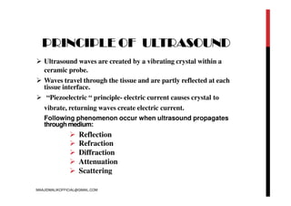 PRINCIPLE OF ULTRASOUND
 Ultrasound waves are created by a vibrating crystal within a
ceramic probe.
 Waves travel through the tissue and are partly reflected at each
tissue interface.
 “Piezoelectric “ principle- electric current causes crystal to
vibrate, returning waves create electric current.
Following phenomenon occur when ultrasound propagates
through medium:
 Reflection
 Refraction
 Diffraction
 Attenuation
 Scattering
MAAJIDMALIKOFFICIAL@GMAIL.COM
 
