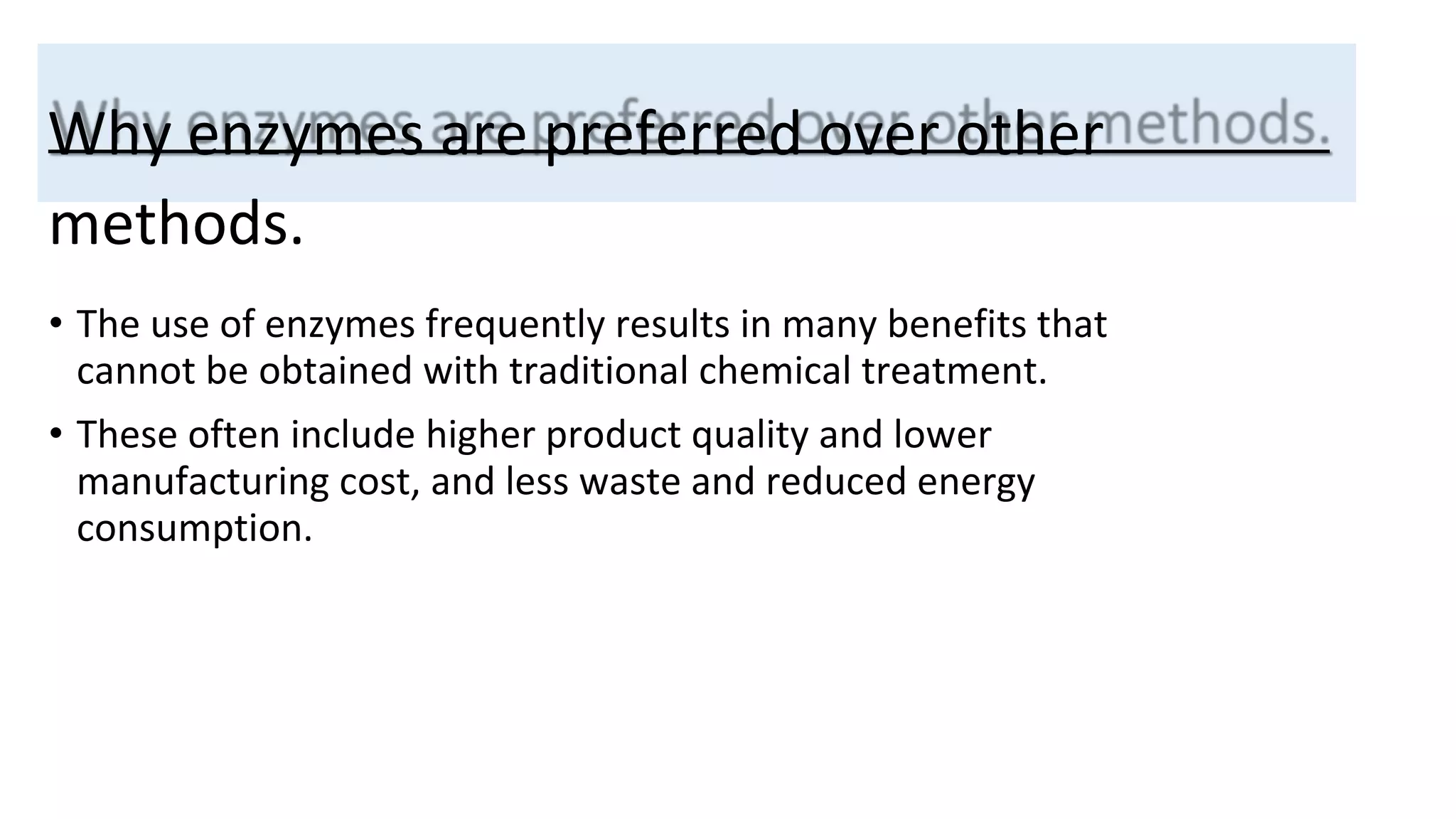 Why enzymes are preferred over other
methods.
• The use of enzymes frequently results in many benefits that
cannot be obtained with traditional chemical treatment.
• These often include higher product quality and lower
manufacturing cost, and less waste and reduced energy
consumption.
 