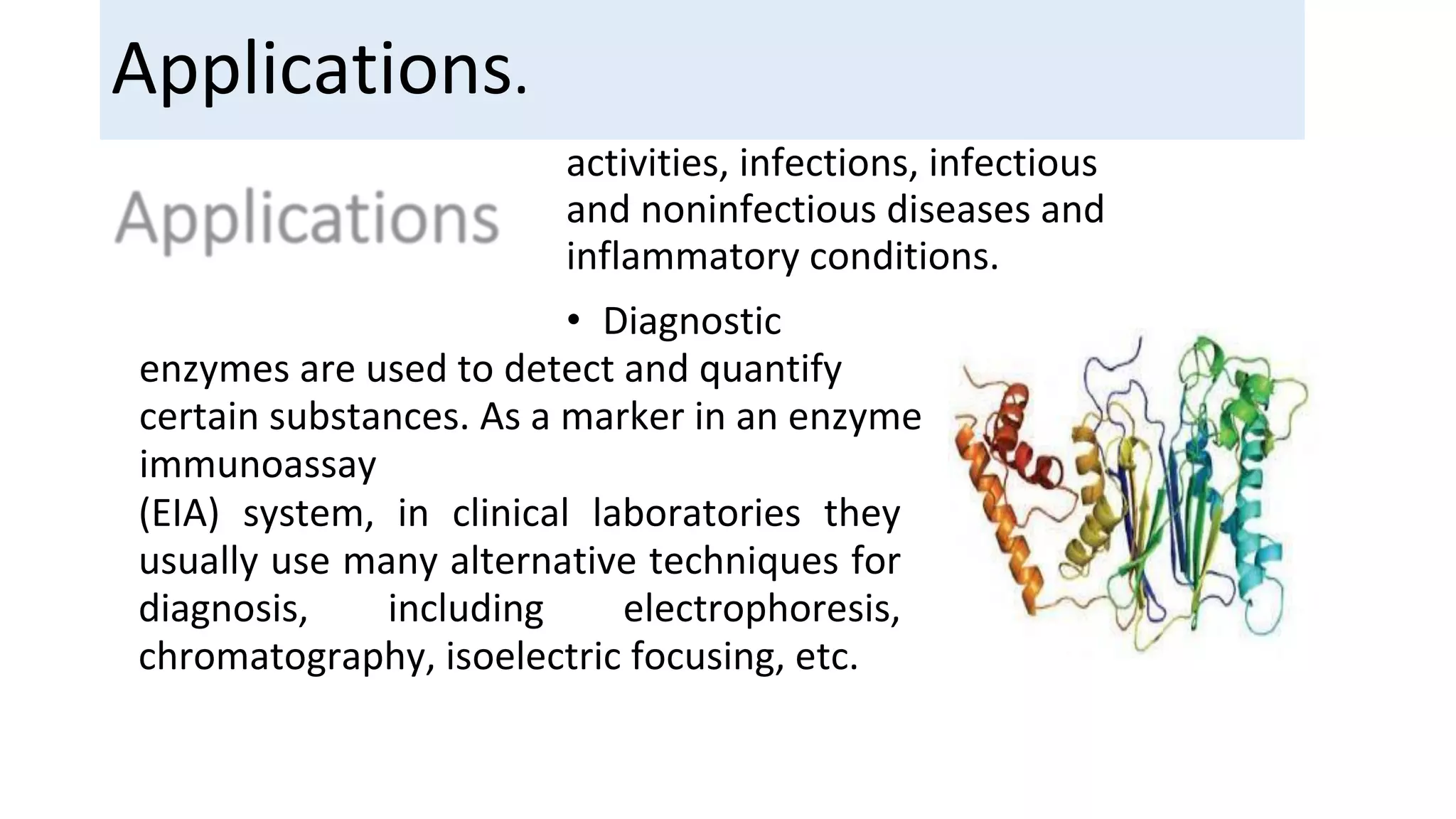 activities, infections, infectious
and noninfectious diseases and
inflammatory conditions.
• Diagnostic
enzymes are used to detect and quantify
certain substances. As a marker in an enzyme
immunoassay
(EIA) system, in clinical laboratories they
usually use many alternative techniques for
diagnosis, including electrophoresis,
chromatography, isoelectric focusing, etc.
Applications.
 