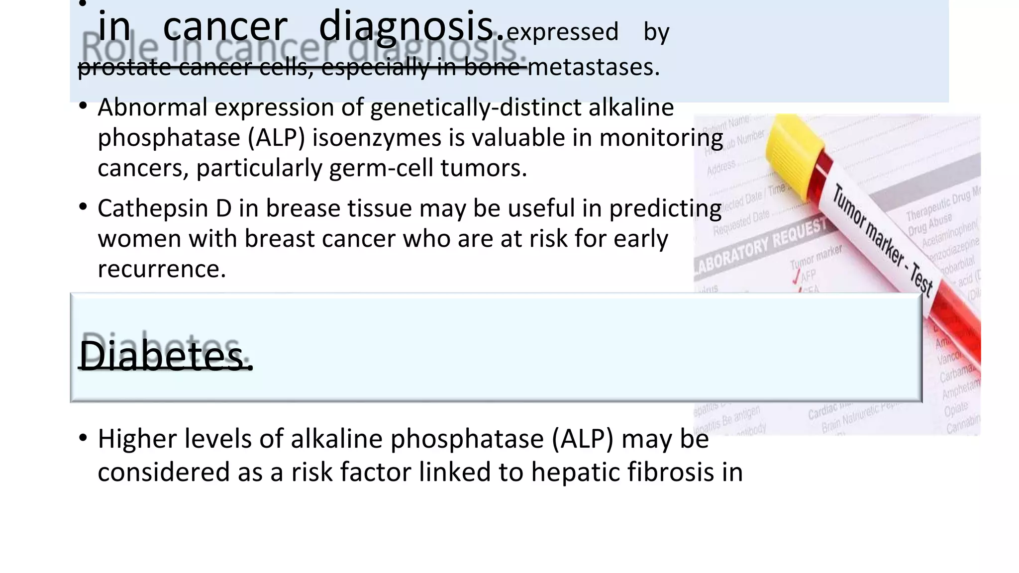 in cancer diagnosis.expressed by
prostate cancer cells, especially in bone metastases.
• Abnormal expression of genetically-distinct alkaline
phosphatase (ALP) isoenzymes is valuable in monitoring
cancers, particularly germ-cell tumors.
• Cathepsin D in brease tissue may be useful in predicting
women with breast cancer who are at risk for early
recurrence.
• Higher levels of alkaline phosphatase (ALP) may be
considered as a risk factor linked to hepatic fibrosis in
Diabetes.
•
 