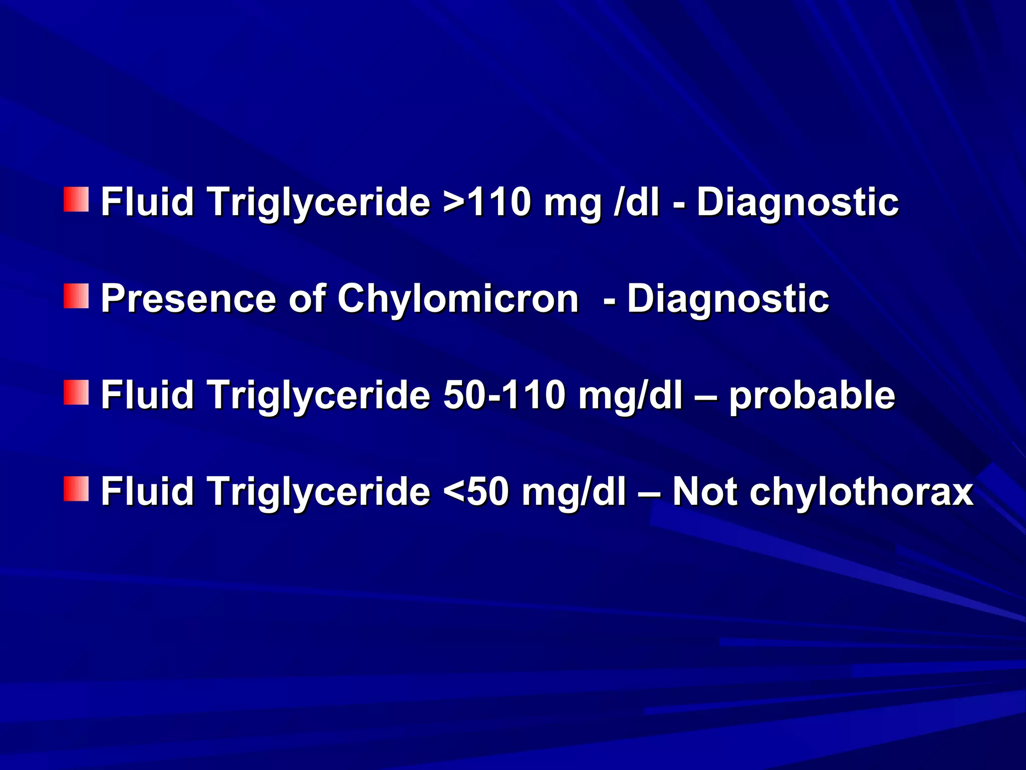 Fluid Triglyceride >110 mg /dl - Diagnostic
Presence of Chylomicron - Diagnostic
Fluid Triglyceride 50-110 mg/dl – probable
Fluid Triglyceride <50 mg/dl – Not chylothorax

 