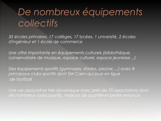 De nombreux équipements
collectifs
35 écoles primaires, 17 collèges, 17 lycées, 1 université, 2 écoles
d'ingénieur et 1 école de commerce
Une offre importante en équipements culturels (bibliothèque,
conservatoire de musique, espace culturel, espace jeunesse…)
Des équipements sportifs (gymnases, stades, piscine,…) avec 8
principaux clubs sportifs dont SM Caen qui joue en ligue
de football
Une vie associative très dynamique avec près de 70 associations dont
de nombreux clubs sportifs, maisons de quartier et petite enfance

 