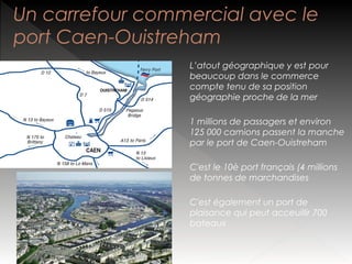 Un carrefour commercial avec le
port Caen-Ouistreham
L’atout géographique y est pour
beaucoup dans le commerce
compte tenu de sa position
géographie proche de la mer
1 millions de passagers et environ
125 000 camions passent la manche
par le port de Caen-Ouistreham
C'est le 10è port français (4 millions
de tonnes de marchandises
C'est également un port de
plaisance qui peut acceuillir 700
bateaux

 