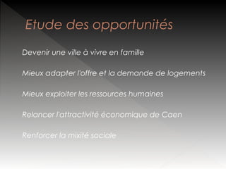 Etude des opportunités
Devenir une ville à vivre en famille
Mieux adapter l'offre et la demande de logements
Mieux exploiter les ressources humaines
Relancer l'attractivité économique de Caen
Renforcer la mixité sociale

 