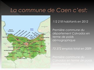 La commune de Caen c’est:
112 218 habitants en 2012
Première commune du
département Calvados en
terme de poids
démographique
73 372 emplois total en 2009
Première commune du
Calvados en terme de poids
économique

 