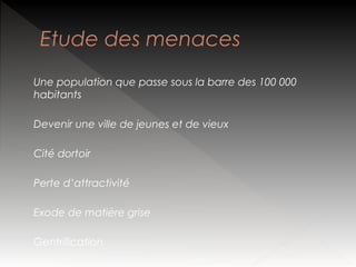 Etude des menaces
Une population que passe sous la barre des 100 000
habitants
Devenir une ville de jeunes et de vieux
Cité dortoir
Perte d’attractivité
Exode de matière grise
Gentrification

 