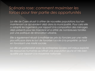Scénario rose: comment maximiser les
forces pour tirer partie des opportunités
La ville de Caen réussit à attirer de nouvelles populations tout en
maintenant ce qui résident déjà dans la municipalité. Pour cela elle
a adapté les logements par rapport à la composition des ménages
déjà présents pour les maintenir et a attiré de nombreuses familles
par une politique de rénovation urbaine,
Elle a également réussit à maîtriser les prix du fonciers par une veille
plus efficace dans le but de favoriser l'accès à la propriété. Le tout
en favorisant une mixité sociale.
La ville en partenariat avec les entreprises locales ont mieux exploité
les ressources humaines qu'offrait une population jeune et très bien
qualifié par rapport à la moyenne nationale.

 