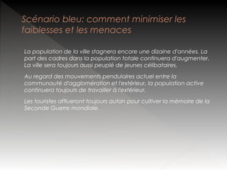 Scénario bleu: comment minimiser les
faiblesses et les menaces
La population de la ville stagnera encore une dizaine d'années. La
part des cadres dans la population totale continuera d'augmenter.
La ville sera toujours aussi peuplé de jeunes célibataires.
Au regard des mouvements pendulaires actuel entre la
communauté d'agglomération et l'extérieur, la population active
continuera toujours de travailler à l'extérieur.
Les touristes afflueront toujours autan pour cultiver la mémoire de la
Seconde Guerre mondiale.

 