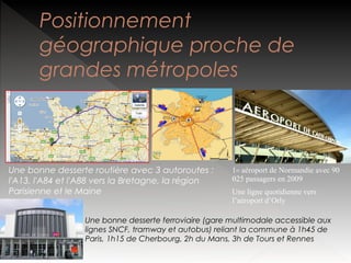 Positionnement
géographique proche de
grandes métropoles

Une bonne desserte routière avec 3 autoroutes :
l'A13, l'A84 et l'A88 vers la Bretagne, la région
Parisienne et le Maine

1er aéroport de Normandie avec 90
025 passagers en 2009
Une ligne quotidienne vers
l’aéroport d’Orly

Une bonne desserte ferroviaire (gare multimodale accessible aux
lignes SNCF, tramway et autobus) reliant la commune à 1h45 de
Paris, 1h15 de Cherbourg, 2h du Mans, 3h de Tours et Rennes

 