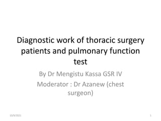 Diagnostic work of thoracic surgery
patients and pulmonary function
test
By Dr Mengistu Kassa GSR IV
Moderator : Dr Azanew (chest
surgeon)
10/9/2021 1
 