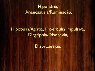 Hipondria,
Anancastisia/Ruminação,
Hipobulia/Apatia, Hiperbulia impulsiva,
Disgripnia/Disorexia,
Disproseexia,
 