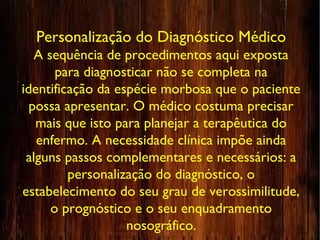 Personalização do Diagnóstico Médico
A sequência de procedimentos aqui exposta
para diagnosticar não se completa na
identificação da espécie morbosa que o paciente
possa apresentar. O médico costuma precisar
mais que isto para planejar a terapêutica do
enfermo. A necessidade clínica impõe ainda
alguns passos complementares e necessários: a
personalização do diagnóstico, o
estabelecimento do seu grau de verossimilitude,
o prognóstico e o seu enquadramento
nosográfico.
 