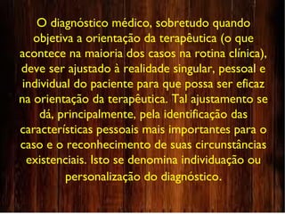 O diagnóstico médico, sobretudo quando
objetiva a orientação da terapêutica (o que
acontece na maioria dos casos na rotina clínica),
deve ser ajustado à realidade singular, pessoal e
individual do paciente para que possa ser eficaz
na orientação da terapêutica. Tal ajustamento se
dá, principalmente, pela identificação das
características pessoais mais importantes para o
caso e o reconhecimento de suas circunstâncias
existenciais. Isto se denomina individuação ou
personalização do diagnóstico.
 