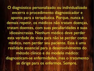 O diagnóstico personalizado ou individualizado
encerra o procedimento diagnosticador e
aponta para a terapêutica. Porque, nunca é
demais repetir, os médicos não tratam doenças,
tratam doentes, com suas peculiaridades e suas
idiossincrasias. Nenhum médico deve perder
esta verdade de vista para não se perder como
médico, nem perder seu paciente. Essa é uma
realidade essencial para o desenvolvimento do
método clínico e do modelo médico:
diagnosticam-se enfermidades, mas o tratamento
se dirige para os enfermos. Sempre.
 