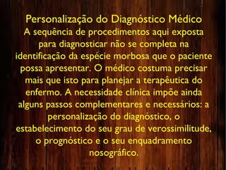Personalização do Diagnóstico Médico
A sequência de procedimentos aqui exposta
para diagnosticar não se completa na
identificação da espécie morbosa que o paciente
possa apresentar. O médico costuma precisar
mais que isto para planejar a terapêutica do
enfermo. A necessidade clínica impõe ainda
alguns passos complementares e necessários: a
personalização do diagnóstico, o
estabelecimento do seu grau de verossimilitude,
o prognóstico e o seu enquadramento
nosográfico.
 