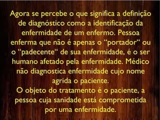 Agora se percebe o que significa a definição
de diagnóstico como a identificação da
enfermidade de um enfermo. Pessoa
enferma que não é apenas o “portador“ ou
o “padecente“ de sua enfermidade, é o ser
humano afetado pela enfermidade. Médico
não diagnostica enfermidade cujo nome
agrida o paciente.
O objeto do tratamento é o paciente, a
pessoa cuja sanidade está comprometida
por uma enfermidade.
 