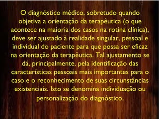 O diagnóstico médico, sobretudo quando
objetiva a orientação da terapêutica (o que
acontece na maioria dos casos na rotina clínica),
deve ser ajustado à realidade singular, pessoal e
individual do paciente para que possa ser eficaz
na orientação da terapêutica. Tal ajustamento se
dá, principalmente, pela identificação das
características pessoais mais importantes para o
caso e o reconhecimento de suas circunstâncias
existenciais. Isto se denomina individuação ou
personalização do diagnóstico.
 