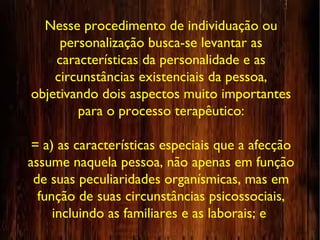 Nesse procedimento de individuação ou
personalização busca-se levantar as
características da personalidade e as
circunstâncias existenciais da pessoa,
objetivando dois aspectos muito importantes
para o processo terapêutico:
= a) as características especiais que a afecção
assume naquela pessoa, não apenas em função
de suas peculiaridades organísmicas, mas em
função de suas circunstâncias psicossociais,
incluindo as familiares e as laborais; e
 