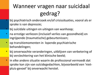 Wanneer vragen naar suicidaal
gedrag?
• bij psychiatrisch onderzoek en/of crisissituaties, vooral als er
sprake is van depressie;
• bij suïcidale uitingen en uitingen van wanhoop;
• na ernstige verliezen (inclusief verlies van gezondheid) en
ingrijpende (traumatische) gebeurtenissen;
• op transitiemomenten in lopende psychiatrische
behandelingen;
• bij onverwachte veranderingen, uitblijven van verbetering of
bij verslechtering van het klinische beeld;
• in elke andere situatie waarin de professional vermoedt dat
sprake kan zijn van suïcidegedachten, bijvoorbeeld een ‘niet-
pluis-gevoel’ bij onverwacht herstel.
 