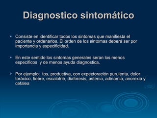 Diagnostico sintomático Consiste en identificar todos los sintomas que manifiesta el paciente y ordenarlos. El orden de los sintomas deberá ser por importancia y especificidad. En este sentido los sintomas generales seran los menos específicos  y de menos ayuda diagnostica. Por ejemplo:  tos, productiva, con expectoración purulenta, dolor torácico, fiebre, escalofrió, diaforesis, astenia, adinamia, anorexia y cefalea 