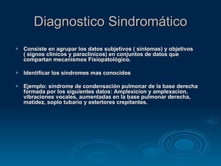 Diagnostico Sindromático Consiste en agrupar los datos subjetivos ( sintomas) y objetivos ( signos clínicos y paraclinicos) en conjuntos de datos que compartan mecanismos Fisiopatológico. Identificar los síndromes mas conocidos Ejemplo: síndrome de condensación pulmonar de la base derecha formada por los siguientes datos: Amplexicion y amplexacion, vibraciones vocales, aumentadas en la base pulmonar derecha, matidez, soplo tubario y estertores crepitantes. 