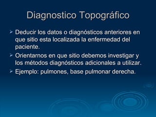 Diagnostico Topográfico Deducir los datos o diagnósticos anteriores en que sitio esta localizada la enfermedad del paciente. Orientarnos en que sitio debemos investigar y los métodos diagnósticos adicionales a utilizar. Ejemplo: pulmones, base pulmonar derecha. 