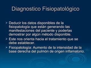 Diagnostico Fisiopatológico Deducir los datos disponibles de la fisiopatología que están generando las manifestaciones del paciente y poderlas demostrar por algún método disponible. Este nos orienta hacia el tratamiento que se debe establecer. Fisiopatología: Aumento de la intensidad de la base derecha del pulmón de origen inflamatorio. 