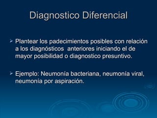 Diagnostico Diferencial Plantear los padecimientos posibles con relación a los diagnósticos  anteriores iniciando el de mayor posibilidad o diagnostico presuntivo. Ejemplo: Neumonía bacteriana, neumonía viral, neumonía por aspiración. 