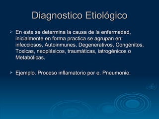 Diagnostico Etiológico En este se determina la causa de la enfermedad, inicialmente en forma practica se agrupan en: infecciosos, Autoinmunes, Degenerativos, Congénitos, Toxicas, neoplásicos, traumáticas, iatrogénicos o Metabólicas. Ejemplo. Proceso inflamatorio por e. Pneumonie. 