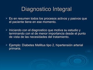 Diagnostico Integral Es en resumen todos los procesos activos y pasivos que el paciente tiene en ese momento. Iniciando con el diagnostico que motiva su estudio y terminando con el de menor importancia desde el punto de vista de las necesidades del tratamiento. Ejemplo: Diabetes Mellitus tipo 2, hipertensión arterial primaria. 