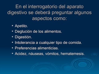 En el interrogatorio del aparato digestivo se deberá preguntar algunos aspectos como: Apetito. Deglución de los alimentos. Digestión. Intolerancia a cualquier tipo de comida. Preferencias alimenticias. Acidez, náuseas, vómitos, hematemesis. 