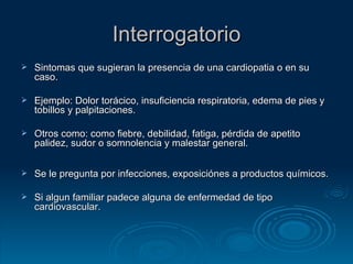 Interrogatorio Sintomas que sugieran la presencia de una cardiopatia o en su caso. Ejemplo: Dolor torácico, insuficiencia respiratoria, edema de pies y tobillos y palpitaciones. Otros como: como fiebre, debilidad, fatiga, pérdida de apetito palidez, sudor o somnolencia y malestar general. Se le pregunta por infecciones, exposiciónes a productos químicos. Si algun familiar padece alguna de enfermedad de tipo cardiovascular.  