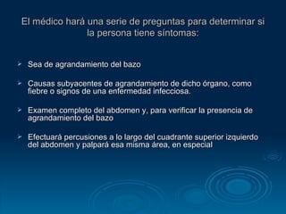 El médico hará una serie de preguntas para determinar si la persona tiene síntomas: Sea de agrandamiento del bazo Causas subyacentes de agrandamiento de dicho órgano, como fiebre o signos de una enfermedad infecciosa. Examen completo del abdomen y, para verificar la presencia de agrandamiento del bazo Efectuará percusiones a lo largo del cuadrante superior izquierdo del abdomen y palpará esa misma área, en especial  