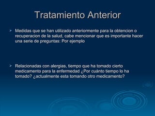 Tratamiento Anterior Medidas que se han utilizado anteriormente para la obtencion o recuperacion de la salud, cabe mencionar que es importante hacer una serie de preguntas: Por ejemplo Relacionadas con alergias, tiempo que ha tomado cierto medicamento para la enfermedad ¿Por  cuánto tiempo lo ha tomado ?  ¿actualmente esta tomando otro medicamento ? 