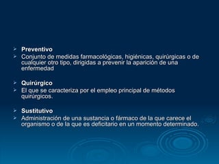 Preventivo Conjunto de medidas farmacológicas, higiénicas, quirúrgicas o de cualquier otro tipo, dirigidas a prevenir la aparición de una enfermedad Quirúrgico El que se caracteriza por el empleo principal de métodos quirúrgicos.  Sustitutivo Administración de una sustancia o fármaco de la que carece el organismo o de la que es deficitario en un momento determinado. 