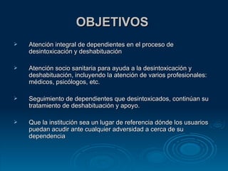 OBJETIVOS  Atención integral de dependientes en el proceso de desintoxicación y deshabituación  Atención socio sanitaria para ayuda a la desintoxicación y deshabituación, incluyendo la atención de varios profesionales: médicos, psicólogos, etc. Seguimiento de dependientes que desintoxicados, continúan su tratamiento de deshabituación y apoyo. Que la institución sea un lugar de referencia dónde los usuarios puedan acudir ante cualquier adversidad a cerca de su dependencia  