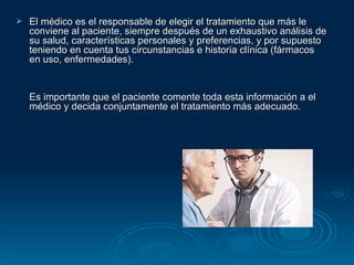 El médico es el responsable de elegir el tratamiento que más le conviene al paciente, siempre después de un exhaustivo análisis de su salud, características personales y preferencias, y por supuesto teniendo en cuenta tus circunstancias e historia clínica (fármacos en uso, enfermedades).  Es importante que el paciente comente toda esta información a el médico y decida conjuntamente el tratamiento más adecuado.  